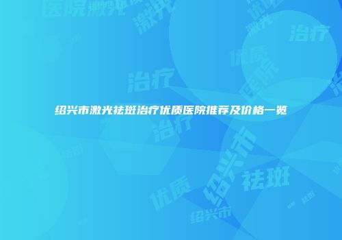 绍兴市激光祛斑治疗优质医院推荐及价格一览