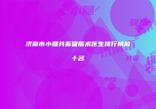 济南市小腿共振吸脂术医生排行榜前十名