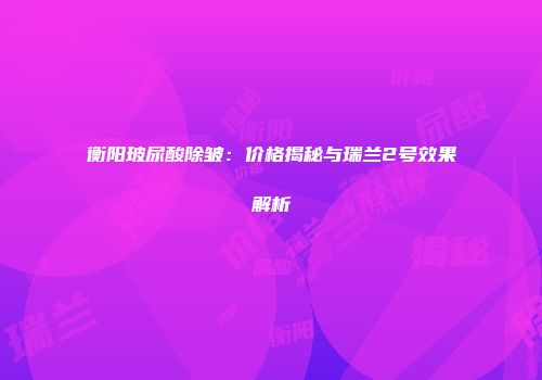 衡阳玻尿酸除皱：价格揭秘与瑞兰2号效果解析