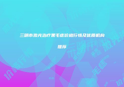 三明市激光治疗黑毛痣价格行情及优质机构推荐