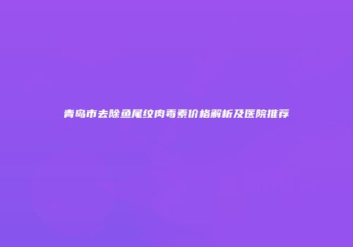 青岛市去除鱼尾纹肉毒素价格解析及医院推荐