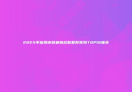 2025年信阳市除皱玻尿酸整形医院TOP10推荐