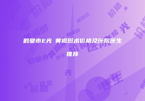 鹤壁市E光袪黄褐斑术价格及医院医生推荐