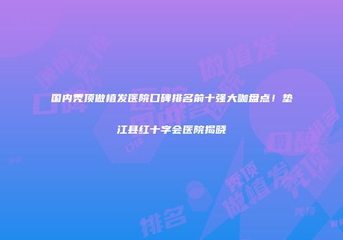 国内秃顶做植发医院口碑排名前十强大咖盘点！垫江县红十字会医院揭晓