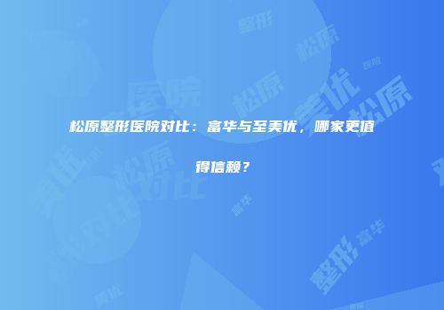 松原整形医院对比：富华与至美优，哪家更值得信赖？