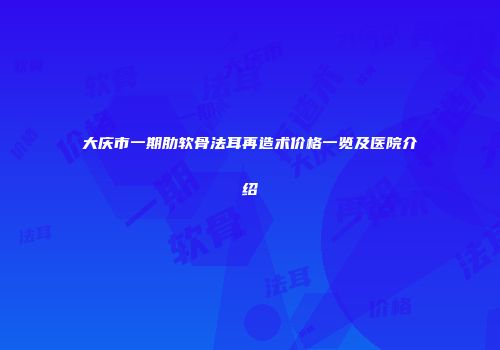 大庆市一期肋软骨法耳再造术价格一览及医院介绍