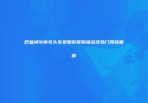 巴彦淖尔市乳头乳晕整形医院排名及热门项目解析
