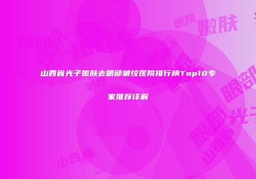 山西省光子嫩肤去眼部皱纹医院排行榜Top10专家推荐详解