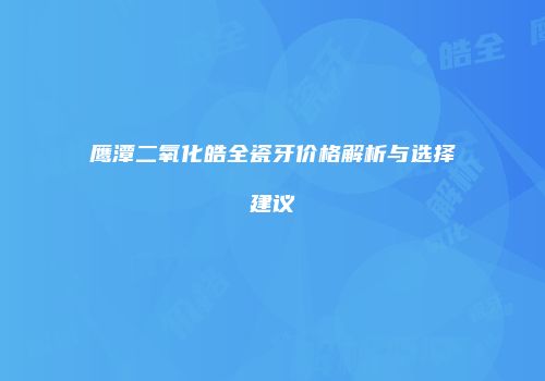 鹰潭二氧化皓全瓷牙价格解析与选择建议
