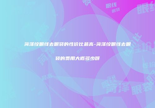 菏泽纹眼线去眼袋的性价比最高-菏泽纹眼线去眼袋的费用大概多少呀