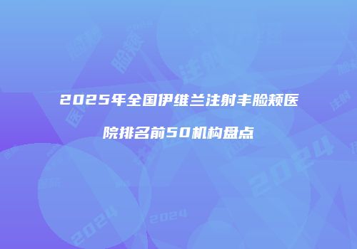 2025年全国伊维兰注射丰脸颊医院排名前50机构盘点