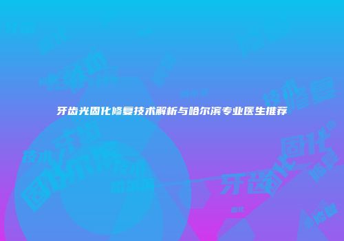 牙齿光固化修复技术解析与哈尔滨专业医生推荐