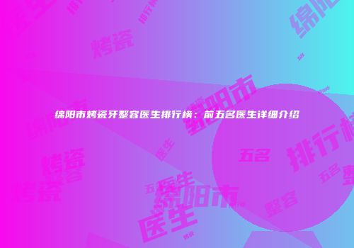 绵阳市烤瓷牙整容医生排行榜：前五名医生详细介绍
