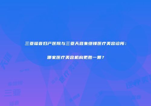 三亚福音妇产医院与三亚天涯朱继锋医疗美容诊所：哪家医疗美容机构更胜一筹？