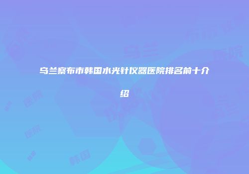 乌兰察布市韩国水光针仪器医院排名前十介绍