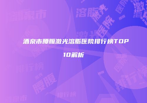 酒泉市腰腹激光溶脂医院排行榜TOP10解析