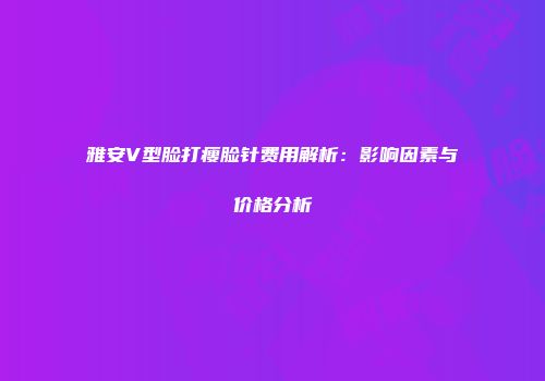 雅安V型脸打瘦脸针费用解析：影响因素与价格分析