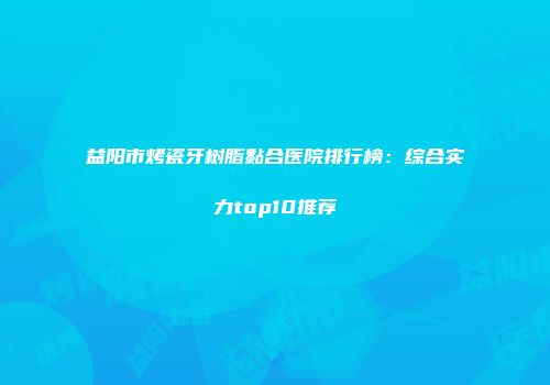 益阳市烤瓷牙树脂黏合医院排行榜：综合实力top10推荐