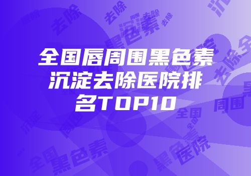 全国唇周围黑色素沉淀去除医院排名TOP10