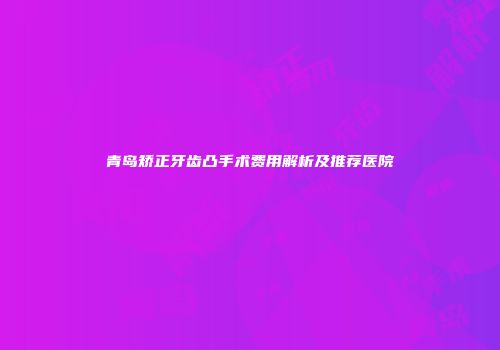 青岛矫正牙齿凸手术费用解析及推荐医院