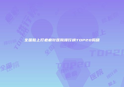 全国脸上打疤痕针医院排行榜TOP20揭晓