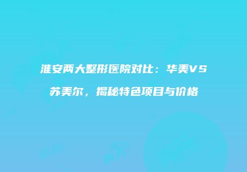 淮安两大整形医院对比：华美VS苏美尔，揭秘特色项目与价格