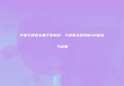 中国下颌骨头哪个医院好：下颌骨头医院前50佳名气远扬