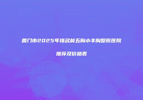 厦门市2025年排名前五胸小丰胸整形医院推荐及价格表