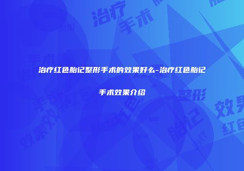 治疗红色胎记整形手术的效果好么-治疗红色胎记手术效果介绍