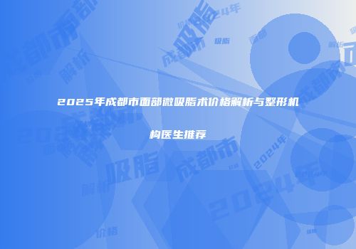 2025年成都市面部微吸脂术价格解析与整形机构医生推荐