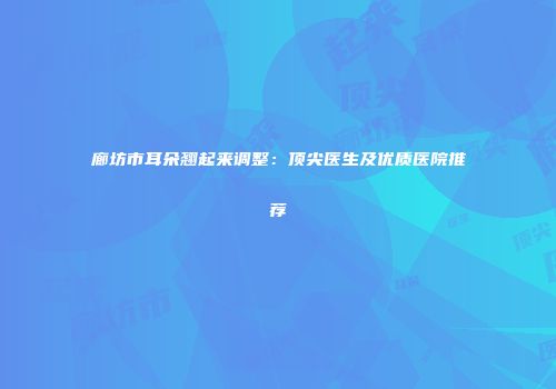 廊坊市耳朵翘起来调整：顶尖医生及优质医院推荐