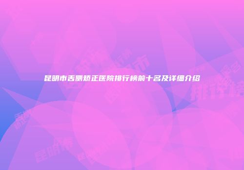 昆明市舌侧矫正医院排行榜前十名及详细介绍