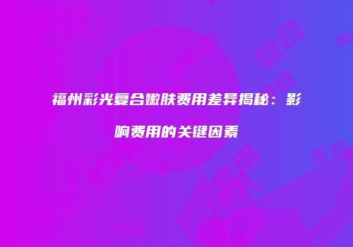 福州彩光复合嫩肤费用差异揭秘：影响费用的关键因素