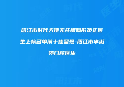 阳江市时代天使无托槽隐形矫正医生上榜名单前十佳呈现-阳江市李淑婷口腔医生