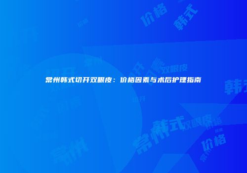 常州韩式切开双眼皮：价格因素与术后护理指南