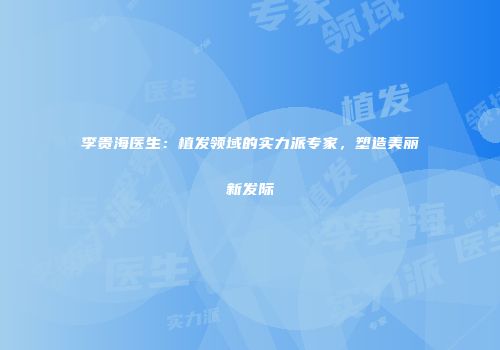李贵海医生：植发领域的实力派专家，塑造美丽新发际