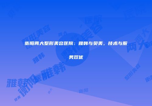 衡阳两大整形美容医院：雅韩与贝美，技术与服务双优