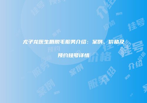 尤子龙医生唇脱毛服务介绍：案例、价格及预约挂号详情