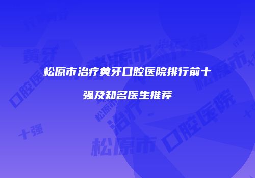 松原市治疗黄牙口腔医院排行前十强及知名医生推荐