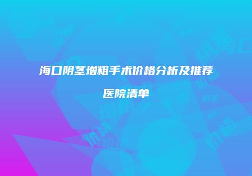 海口阴茎增粗手术价格分析及推荐医院清单