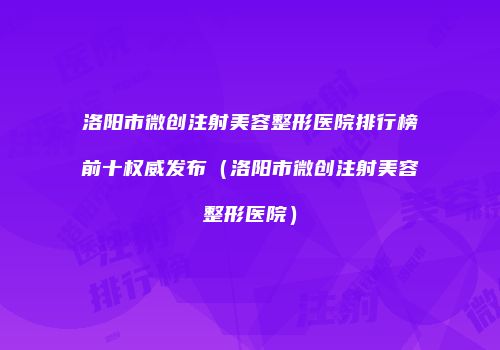 洛阳市微创注射美容整形医院排行榜前十权威发布（洛阳市微创注射美容整形医院）