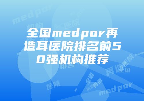 全国medpor再造耳医院排名前50强机构推荐