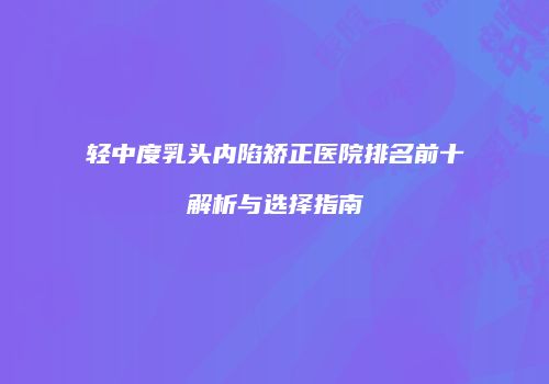轻中度乳头内陷矫正医院排名前十解析与选择指南