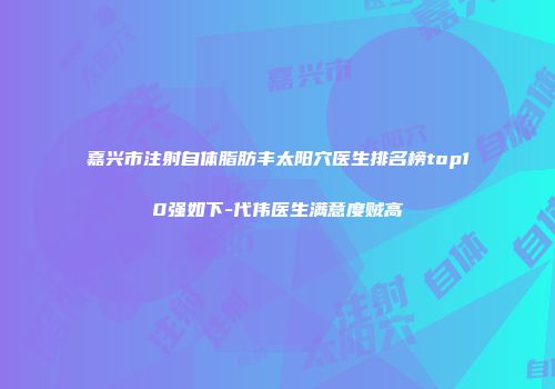 嘉兴市注射自体脂肪丰太阳穴医生排名榜top10强如下-代伟医生满意度贼高
