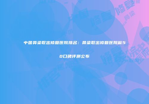 中国鼻梁取出修复医院排名：鼻梁取出修复医院前50口碑评测公布