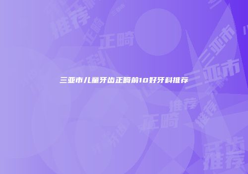 三亚市儿童牙齿正畸前10好牙科推荐