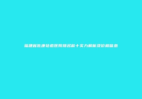福建省佐康祛痘医院排名前十实力解析及价格信息