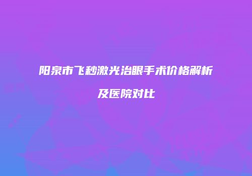阳泉市飞秒激光治眼手术价格解析及医院对比