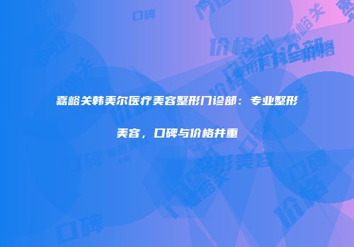 嘉峪关韩美尔医疗美容整形门诊部：专业整形美容，口碑与价格并重