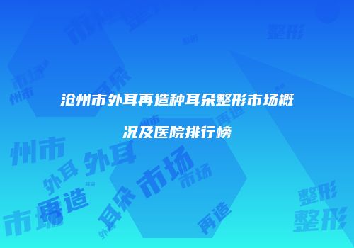 沧州市外耳再造种耳朵整形市场概况及医院排行榜